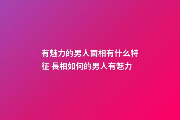 有魅力的男人面相有什么特征 長相如何的男人有魅力